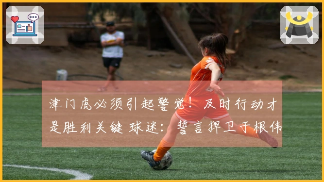 津门虎必须引起警觉！及时行动才是胜利关键 球迷：誓言捍卫于根伟