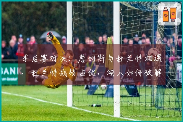 季后赛对决：詹姆斯与杜兰特相遇，杜兰特战绩占优，湖人如何破解困局？