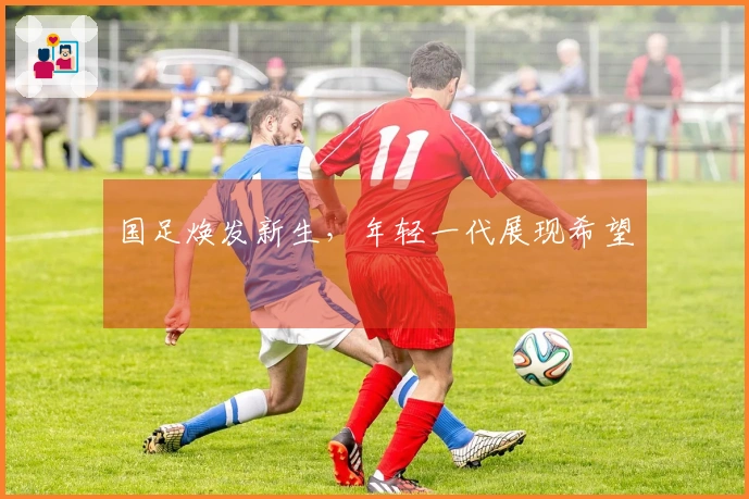 国足焕发新生，年轻一代展现希望