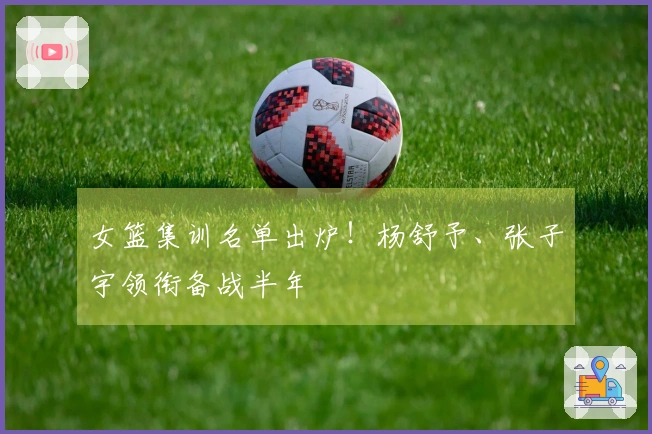 女篮集训名单出炉！杨舒予、张子宇领衔备战半年