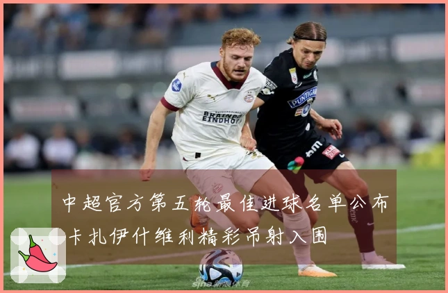 中超官方第五轮最佳进球名单公布 卡扎伊什维利精彩吊射入围