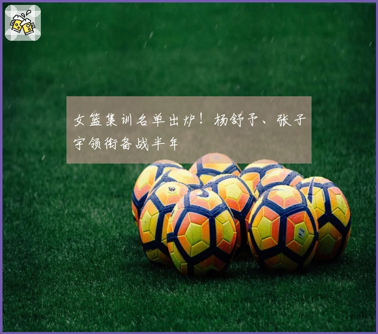 女篮集训名单出炉！杨舒予、张子宇领衔备战半年