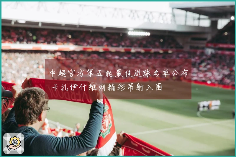 中超官方第五轮最佳进球名单公布 卡扎伊什维利精彩吊射入围