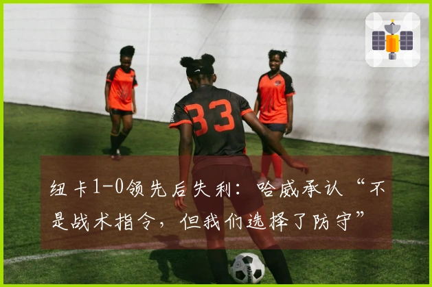 纽卡1-0领先后失利：哈威承认“不是战术指令，但我们选择了防守”