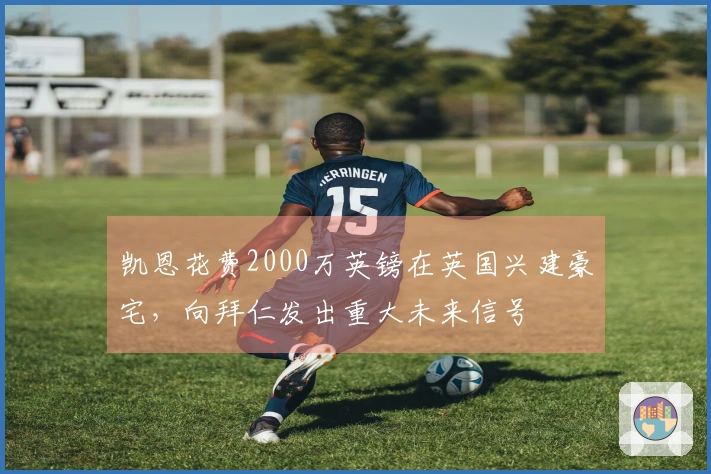 凯恩花费2000万英镑在英国兴建豪宅，向拜仁发出重大未来信号