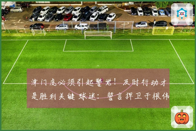 津门虎必须引起警觉！及时行动才是胜利关键 球迷：誓言捍卫于根伟